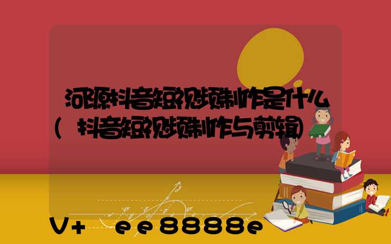 河源抖音短视频制作是什么(抖音短视频制作与剪辑)