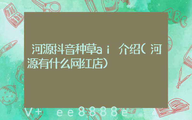 河源抖音种草ai介绍(河源有什么网红店)