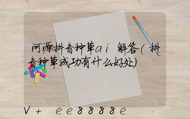 河源抖音种草ai解答(抖音种草成功有什么好处)
