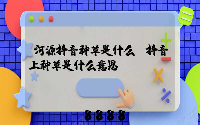 河源抖音种草是什么(抖音上种草是什么意思)