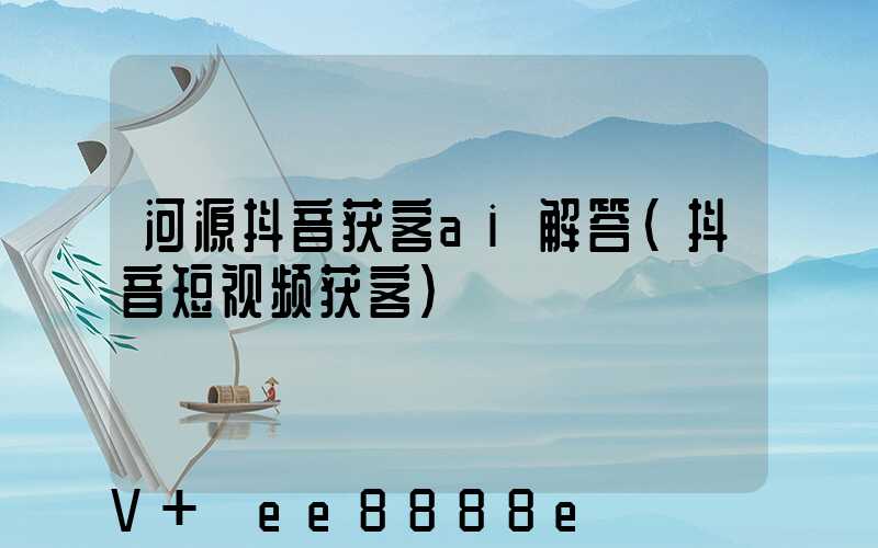 河源抖音获客ai解答(抖音短视频获客)
