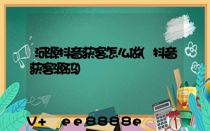 河源抖音获客怎么做(抖音获客源码)