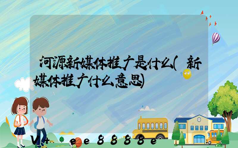河源新媒体推广是什么(新媒体推广什么意思)