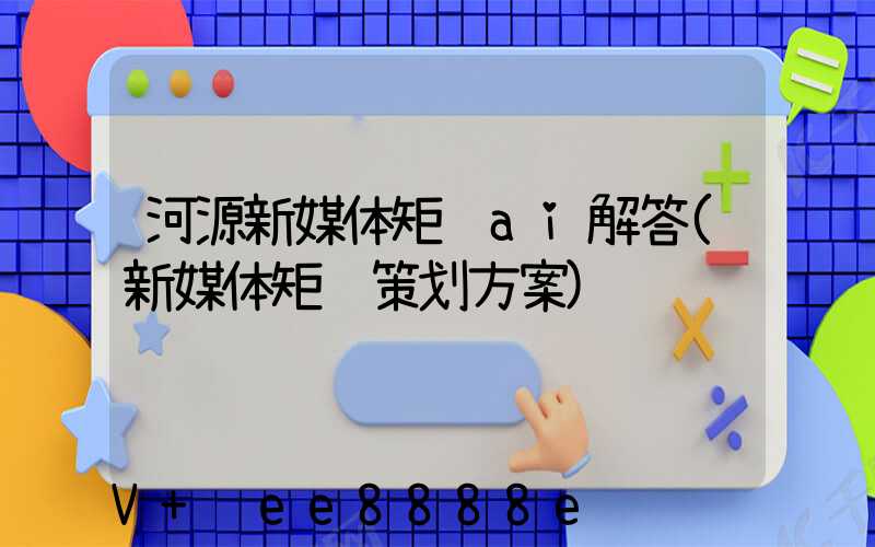 河源新媒体矩阵ai解答(新媒体矩阵策划方案)