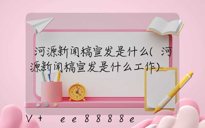 河源新闻稿宣发是什么(河源新闻稿宣发是什么工作)