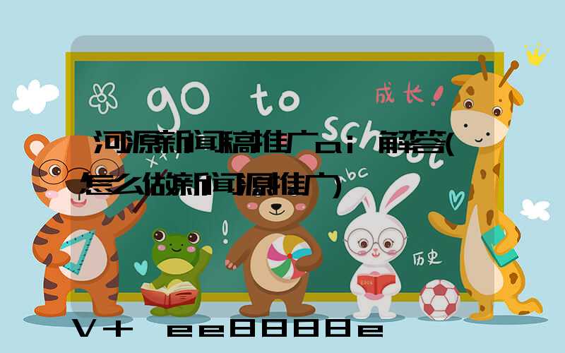 河源新闻稿推广ai解答(怎么做新闻源推广)
