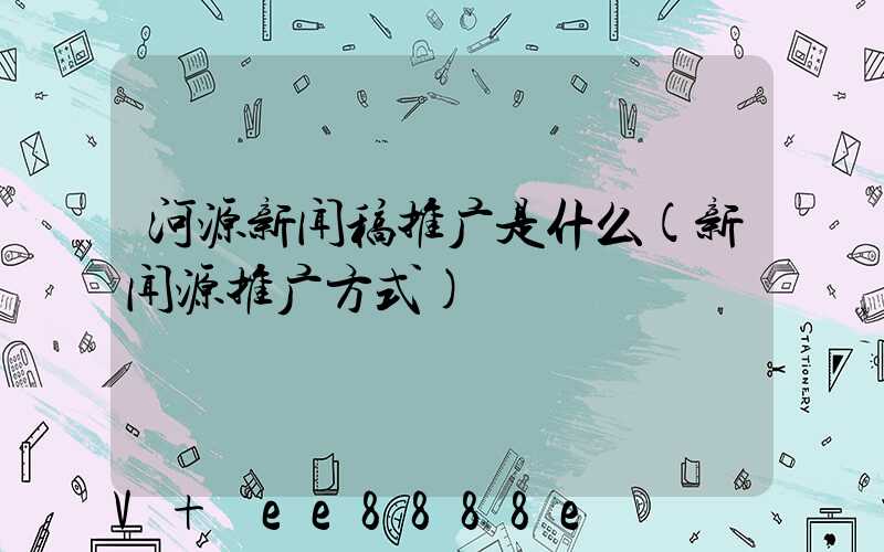 河源新闻稿推广是什么(新闻源推广方式)