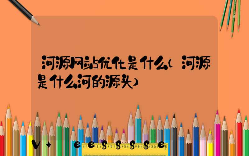 河源网站优化是什么(河源是什么河的源头)