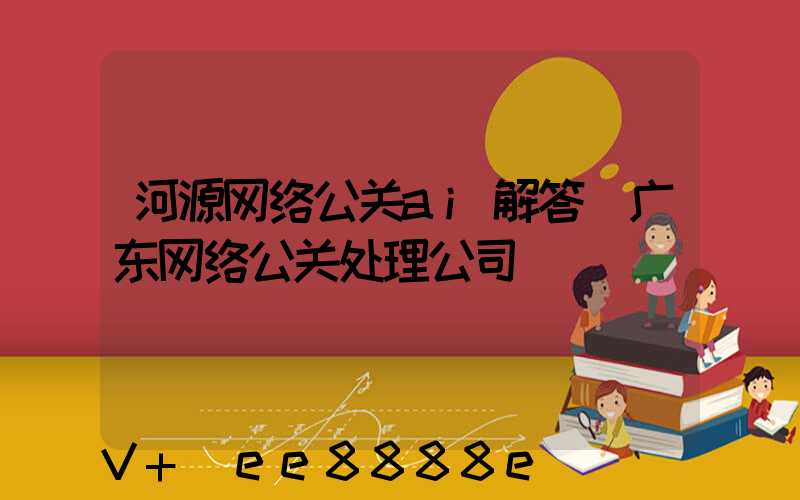 河源网络公关ai解答(广东网络公关处理公司)