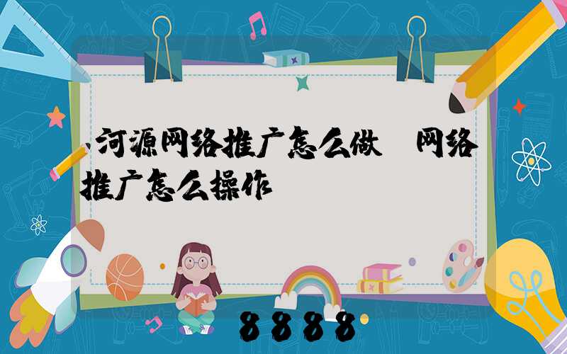 河源网络推广怎么做(网络推广怎么操作)