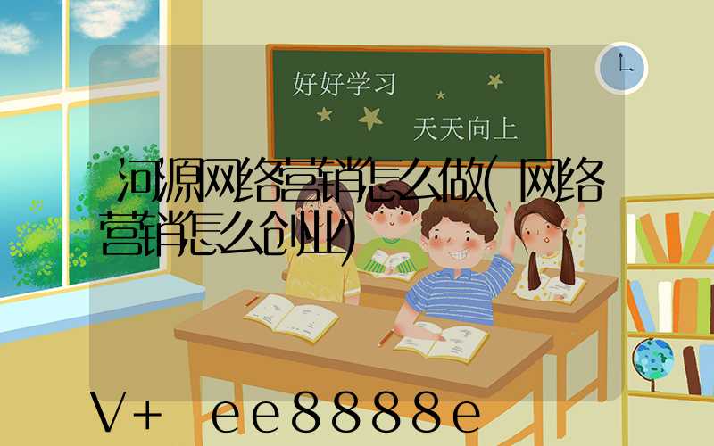 河源网络营销怎么做(网络营销怎么创业)