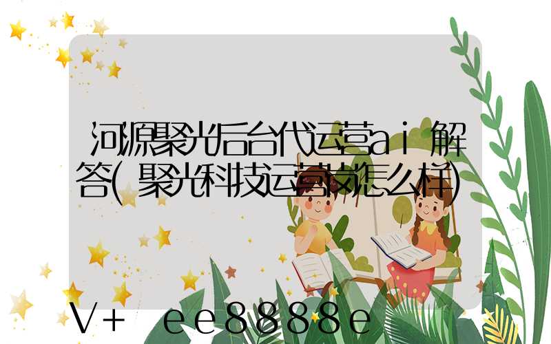 河源聚光后台代运营ai解答(聚光科技运营岗怎么样)