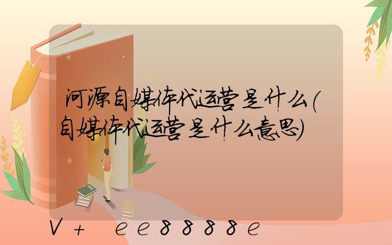 河源自媒体代运营是什么(自媒体代运营是什么意思)