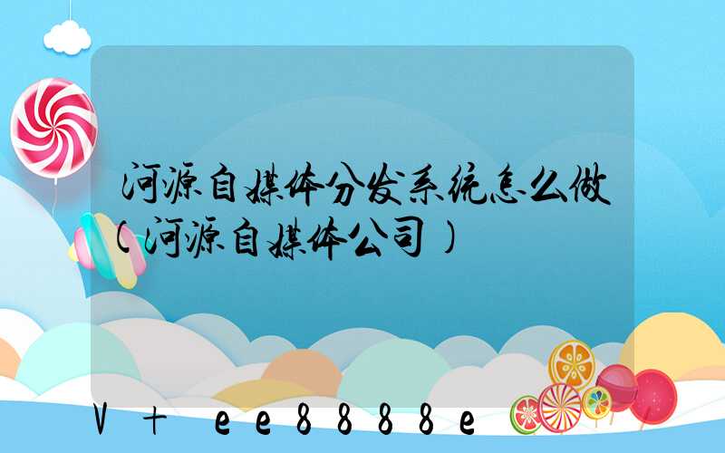 河源自媒体分发系统怎么做(河源自媒体公司)