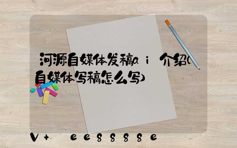 河源自媒体发稿ai介绍(自媒体写稿怎么写)