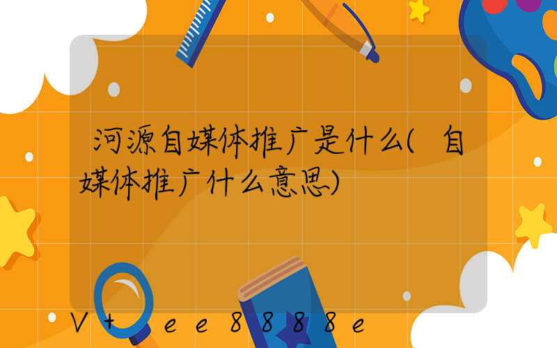 河源自媒体推广是什么(自媒体推广什么意思)