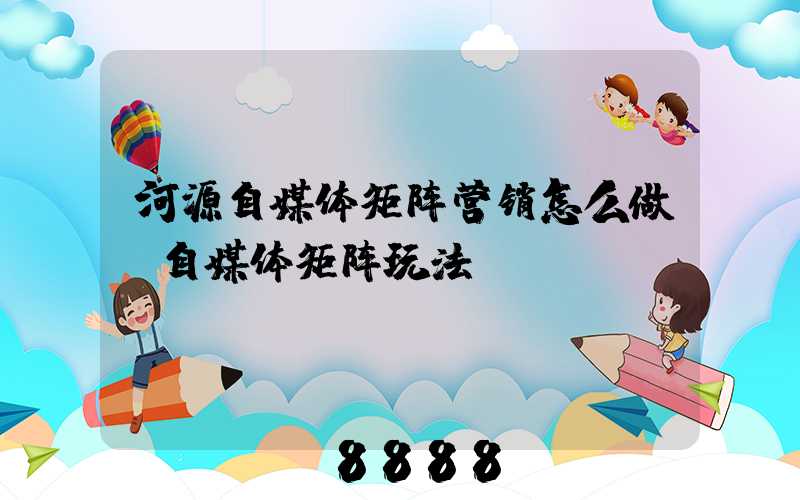 河源自媒体矩阵营销怎么做(自媒体矩阵玩法)