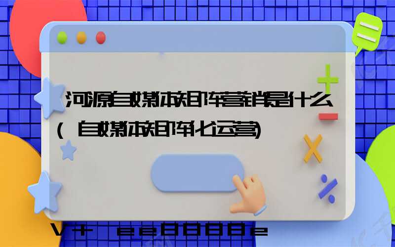 河源自媒体矩阵营销是什么(自媒体矩阵化运营)