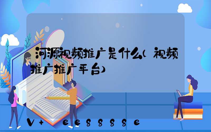 河源视频推广是什么(视频推广推广平台)