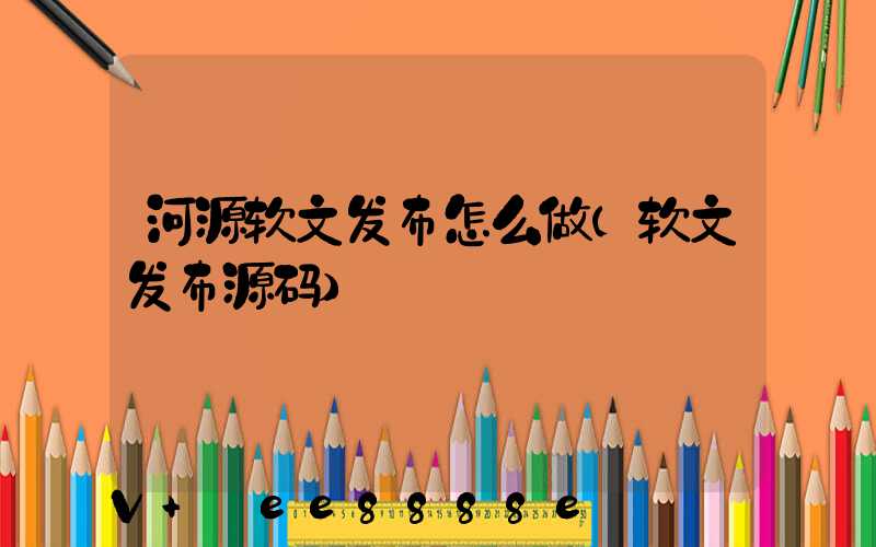 河源软文发布怎么做(软文发布源码)