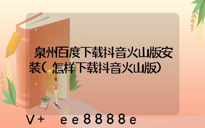 泉州百度下载抖音火山版安装(怎样下载抖音火山版)