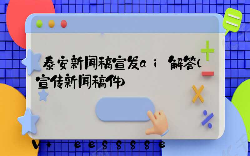 泰安新闻稿宣发ai解答(宣传新闻稿件)