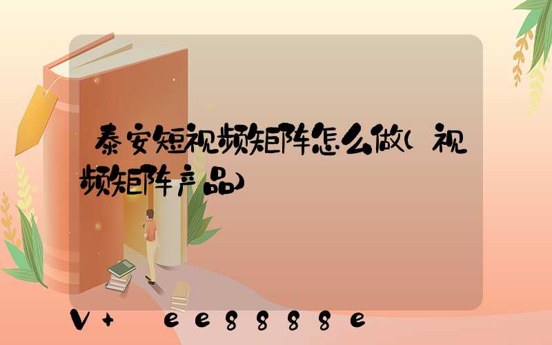 泰安短视频矩阵怎么做(视频矩阵产品)