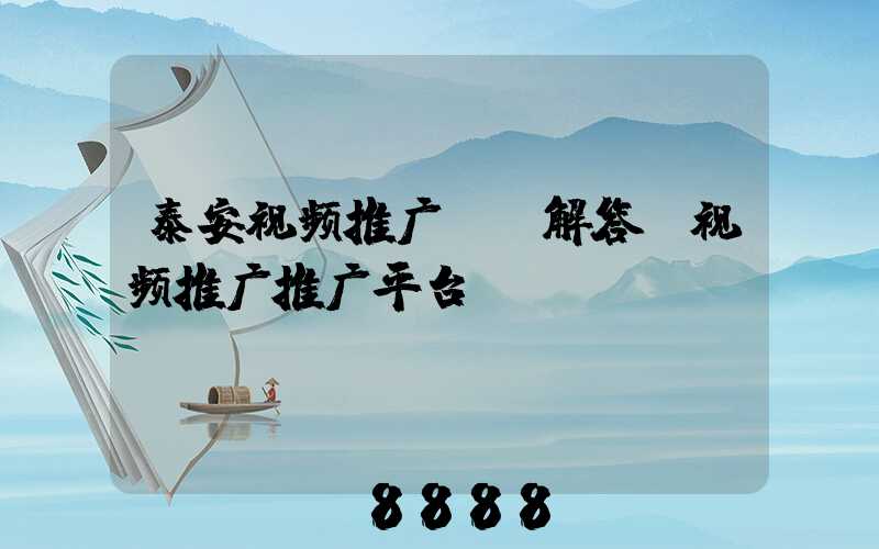 泰安视频推广ai解答(视频推广推广平台)