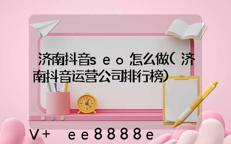 济南抖音seo怎么做(济南抖音运营公司排行榜)
