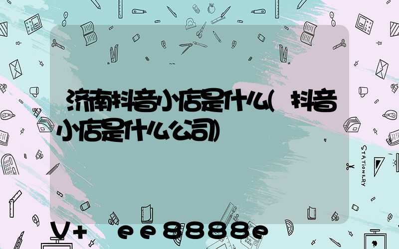 济南抖音小店是什么(抖音小店是什么公司)