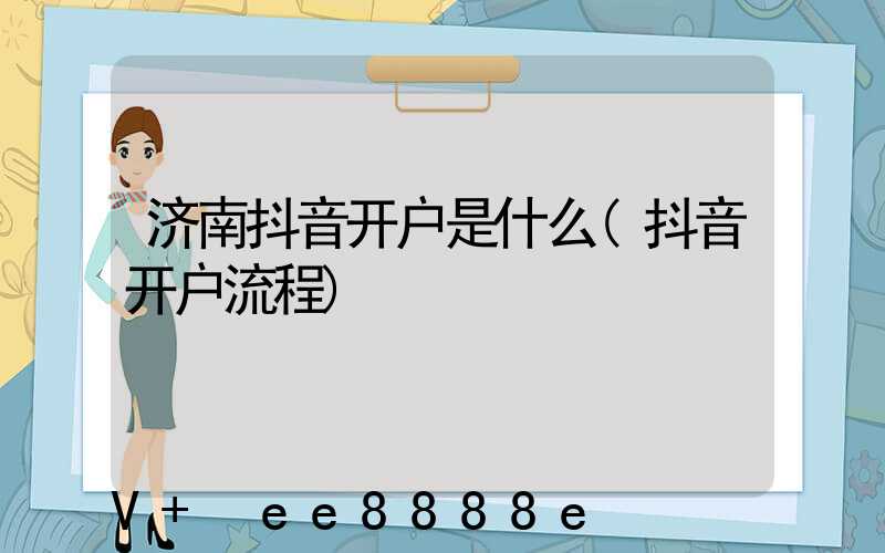 济南抖音开户是什么(抖音开户流程)