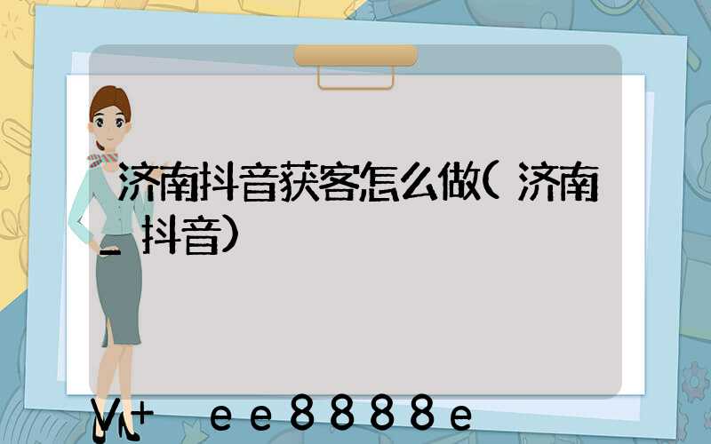 济南抖音获客怎么做(济南_抖音)