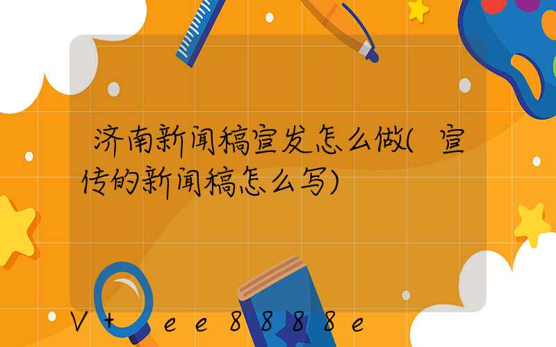 济南新闻稿宣发怎么做(宣传的新闻稿怎么写)