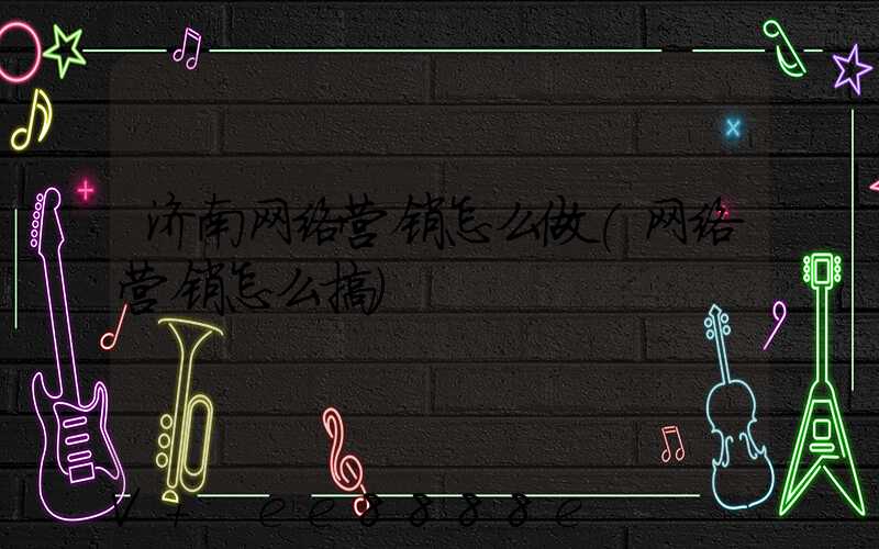 济南网络营销怎么做(网络营销怎么搞)