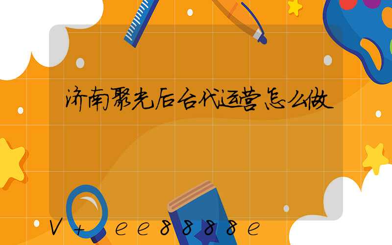 济南聚光后台代运营怎么做