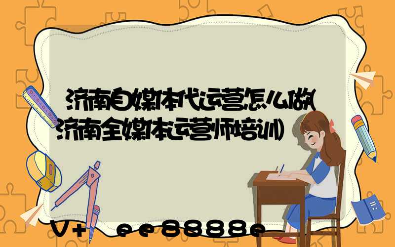 济南自媒体代运营怎么做(济南全媒体运营师培训)