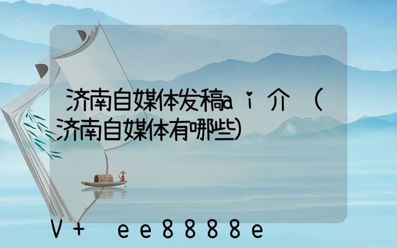 济南自媒体发稿ai介绍(济南自媒体有哪些)
