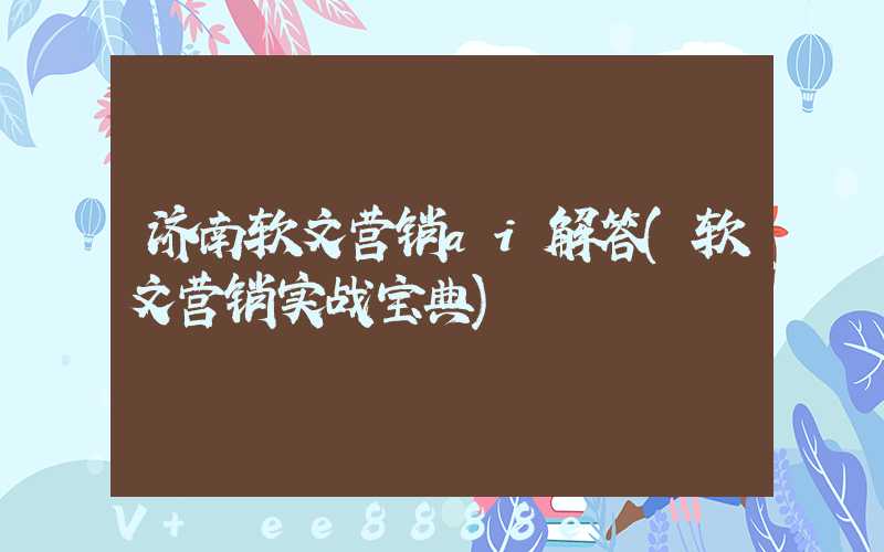济南软文营销ai解答(软文营销实战宝典)