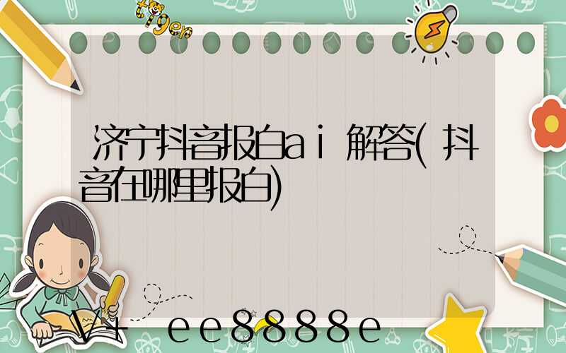 济宁抖音报白ai解答(抖音在哪里报白)