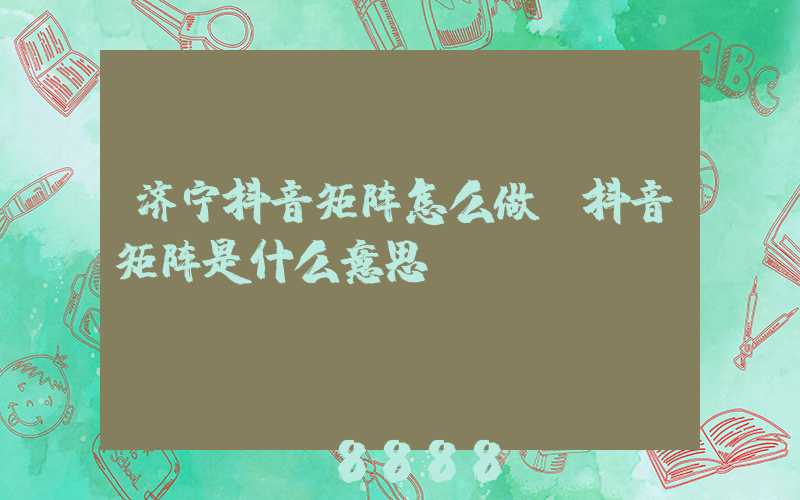 济宁抖音矩阵怎么做(抖音矩阵是什么意思)
