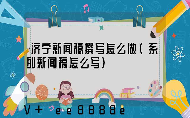 济宁新闻稿撰写怎么做(系列新闻稿怎么写)