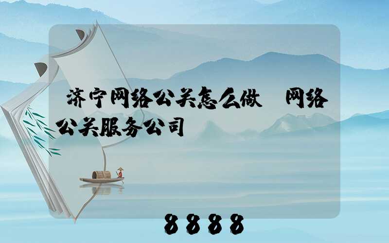 济宁网络公关怎么做(网络公关服务公司)