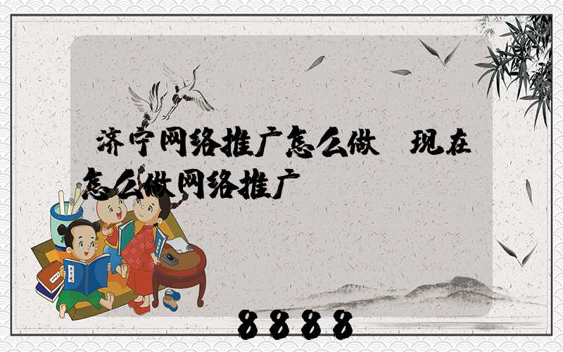 济宁网络推广怎么做(现在怎么做网络推广)