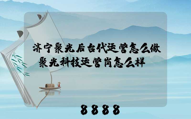 济宁聚光后台代运营怎么做(聚光科技运营岗怎么样)
