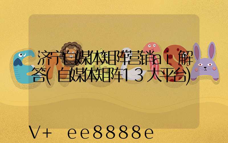 济宁自媒体矩阵营销ai解答(自媒体矩阵13大平台)
