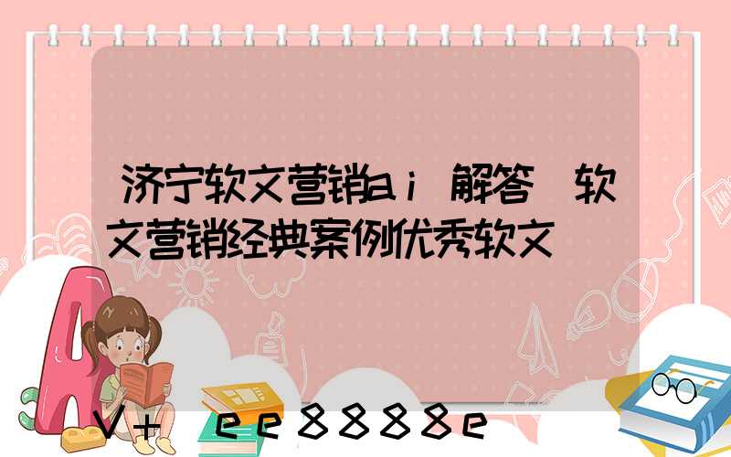济宁软文营销ai解答(软文营销经典案例优秀软文)
