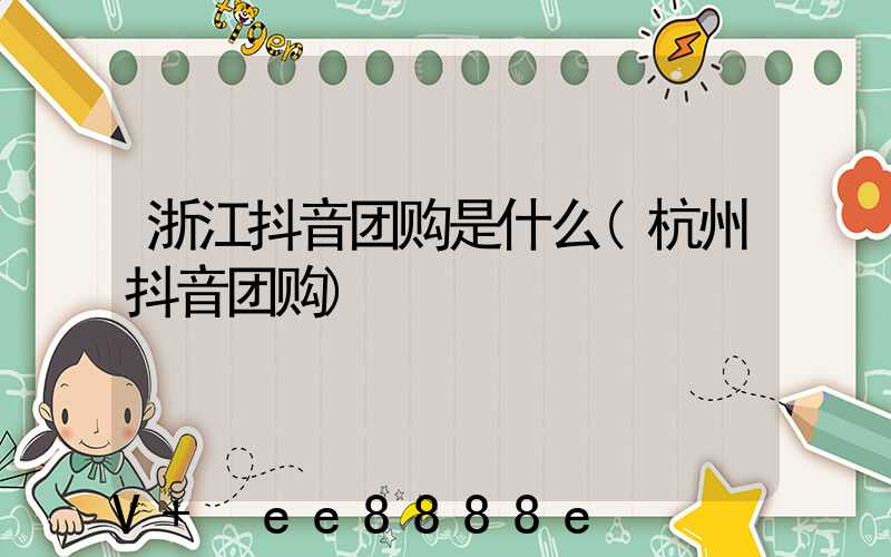 浙江抖音团购是什么(杭州抖音团购)