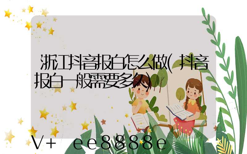 浙江抖音报白怎么做(抖音报白一般需要多久)