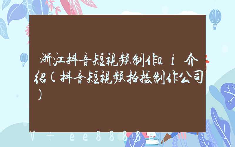 浙江抖音短视频制作ai介绍(抖音短视频拍摄制作公司)