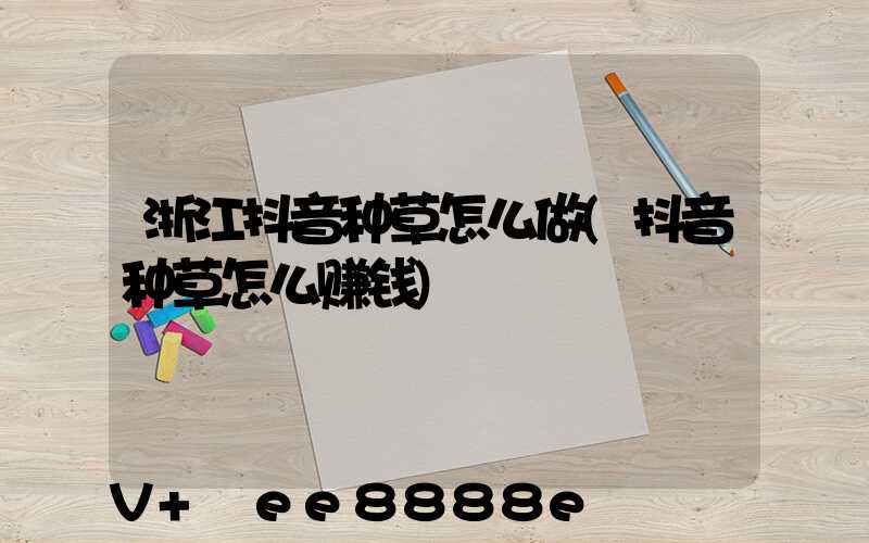 浙江抖音种草怎么做(抖音种草怎么赚钱)